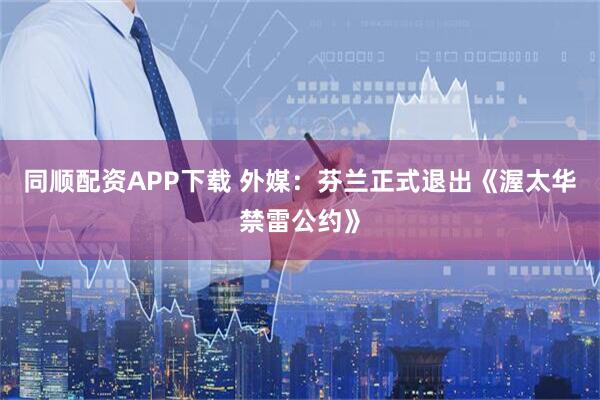 同顺配资APP下载 外媒：芬兰正式退出《渥太华禁雷公约》
