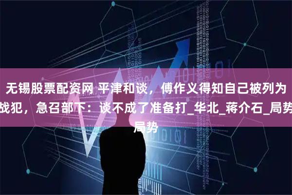 无锡股票配资网 平津和谈，傅作义得知自己被列为战犯，急召部下：谈不成了准备打_华北_蒋介石_局势