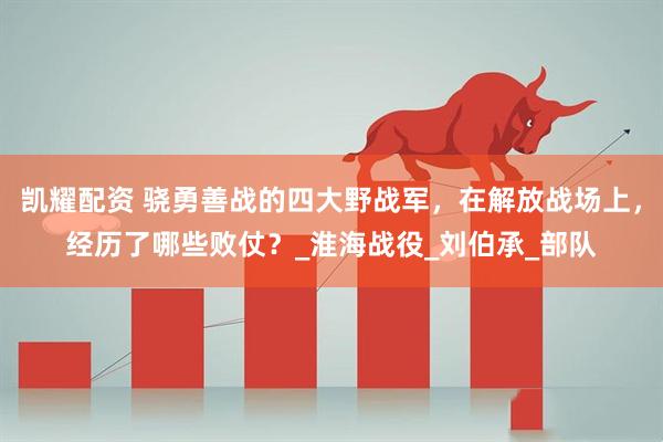 凯耀配资 骁勇善战的四大野战军，在解放战场上，经历了哪些败仗？_淮海战役_刘伯承_部队