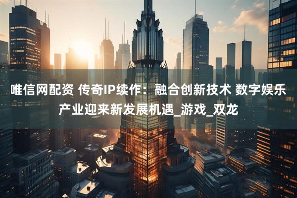 唯信网配资 传奇IP续作：融合创新技术 数字娱乐产业迎来新发展机遇_游戏_双龙
