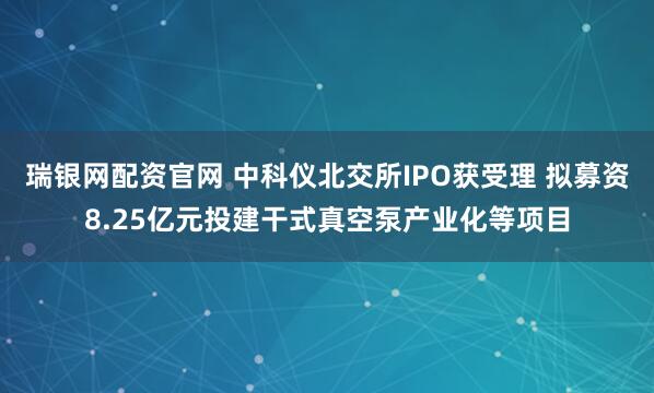 瑞银网配资官网 中科仪北交所IPO获受理 拟募资8.25亿元投建干式真空泵产业化等项目