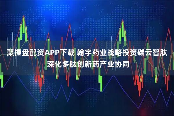 聚操盘配资APP下载 翰宇药业战略投资碳云智肽 深化多肽创新药产业协同