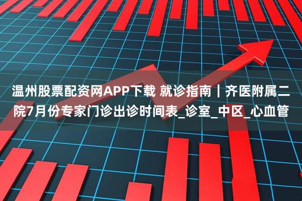 温州股票配资网APP下载 就诊指南｜齐医附属二院7月份专家门诊出诊时间表_诊室_中区_心血管
