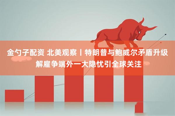 金勺子配资 北美观察丨特朗普与鲍威尔矛盾升级 解雇争端外一大隐忧引全球关注