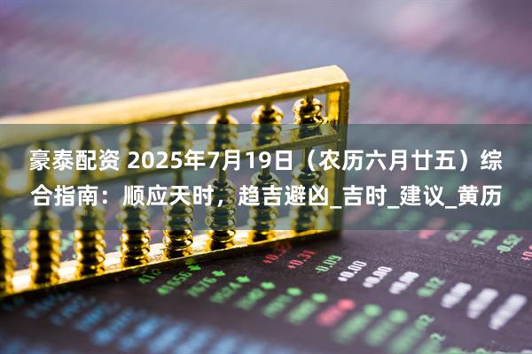 豪泰配资 2025年7月19日（农历六月廿五）综合指南：顺应天时，趋吉避凶_吉时_建议_黄历