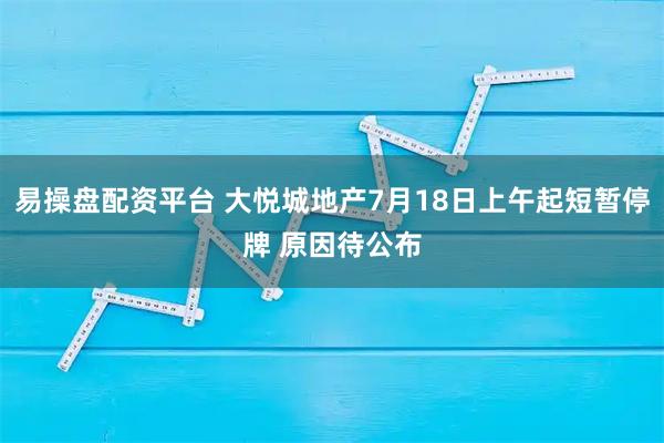 易操盘配资平台 大悦城地产7月18日上午起短暂停牌 原因待公布