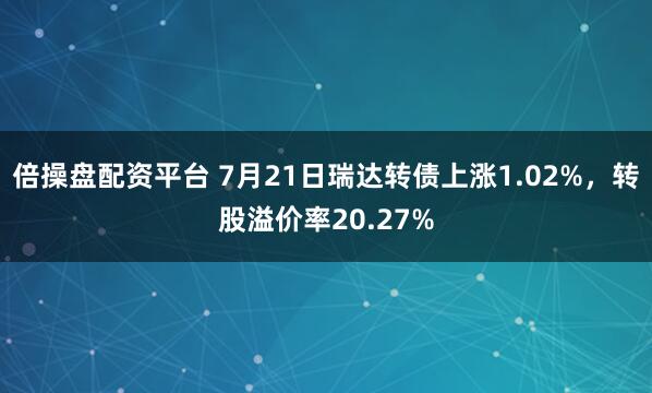 倍操盘配资平台 7月21日瑞达转债上涨1.02%，转股溢价率20.27%