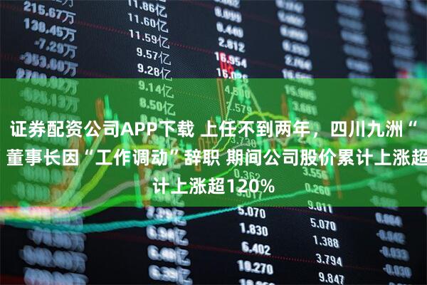 证券配资公司APP下载 上任不到两年，四川九洲“80后”董事长因“工作调动”辞职 期间公司股价累计上涨超120%