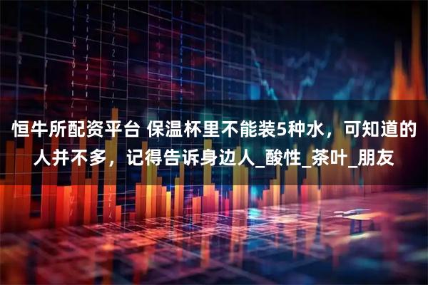 恒牛所配资平台 保温杯里不能装5种水，可知道的人并不多，记得告诉身边人_酸性_茶叶_朋友