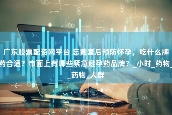 广东股票配资网平台 忘戴套后预防怀孕，吃什么牌子的药合适？市面上有哪些紧急避孕药品牌？_小时_药物_人群