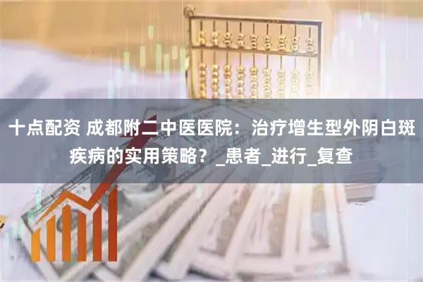 十点配资 成都附二中医医院：治疗增生型外阴白斑疾病的实用策略？_患者_进行_复查
