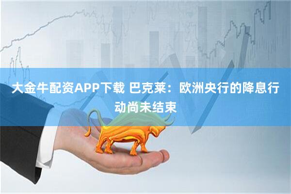 大金牛配资APP下载 巴克莱：欧洲央行的降息行动尚未结束