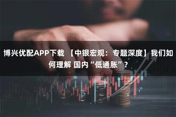 博兴优配APP下载 【中银宏观：专题深度】我们如何理解 国内“低通胀”？