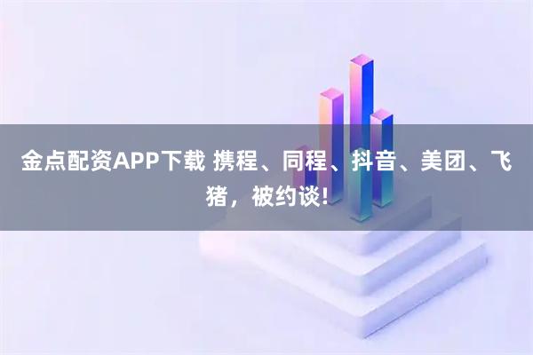 金点配资APP下载 携程、同程、抖音、美团、飞猪，被约谈!