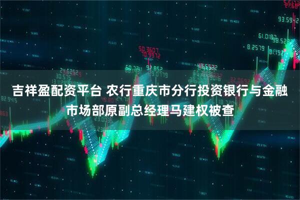 吉祥盈配资平台 农行重庆市分行投资银行与金融市场部原副总经理马建权被查