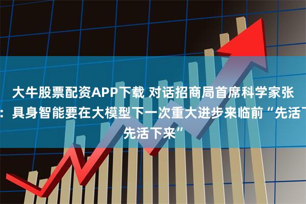 大牛股票配资APP下载 对话招商局首席科学家张家兴：具身智能要在大模型下一次重大进步来临前“先活下来”