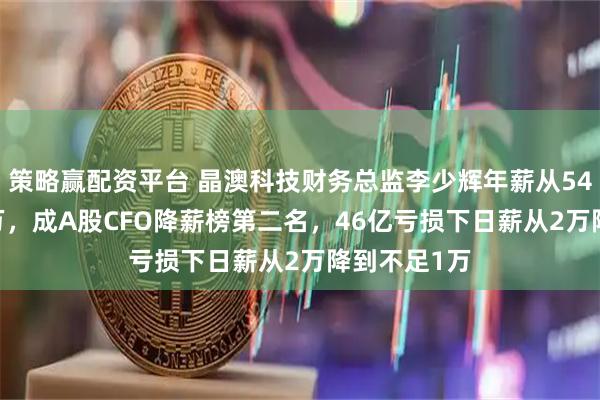 策略赢配资平台 晶澳科技财务总监李少辉年薪从545万到238万，成A股CFO降薪榜第二名，46亿亏损下日薪从2万降到不足1万