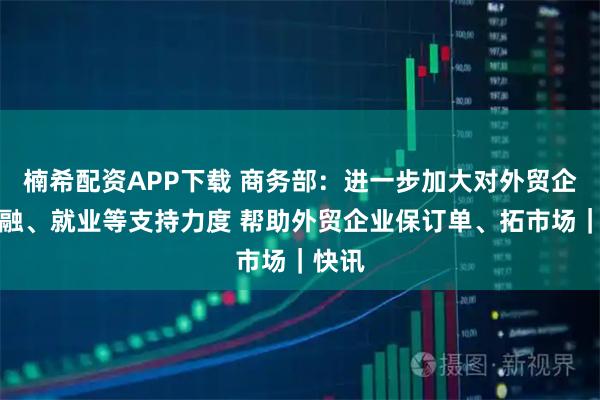 楠希配资APP下载 商务部：进一步加大对外贸企业金融、就业等支持力度 帮助外贸企业保订单、拓市场｜快讯