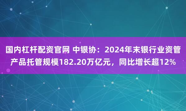 国内杠杆配资官网 中银协：2024年末银行业资管产品托管规模182.20万亿元，同比增长超12%