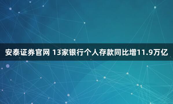 安泰证券官网 13家银行个人存款同比增11.9万亿