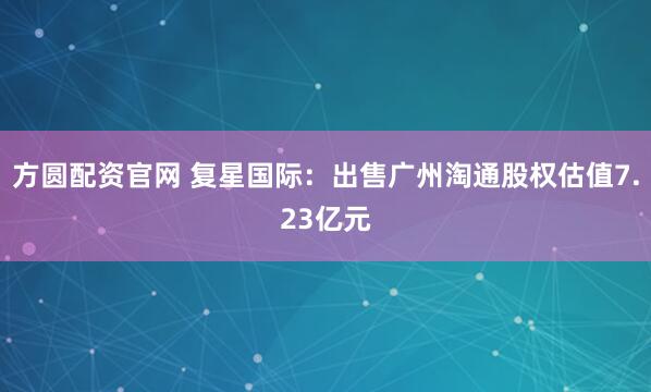 方圆配资官网 复星国际：出售广州淘通股权估值7.23亿元