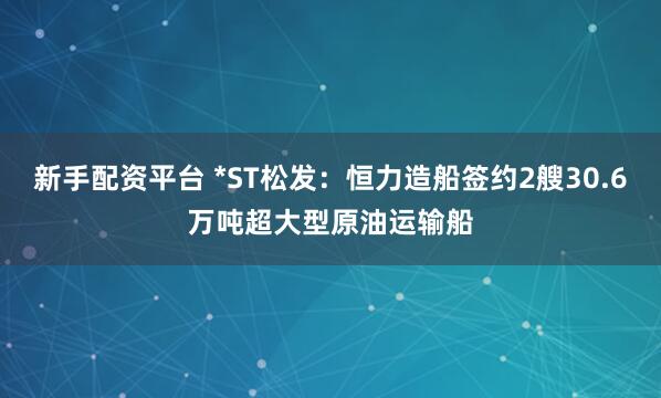 新手配资平台 *ST松发：恒力造船签约2艘30.6万吨超大型原油运输船
