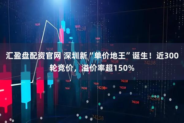 汇盈盘配资官网 深圳新“单价地王”诞生！近300轮竞价，溢价率超150%